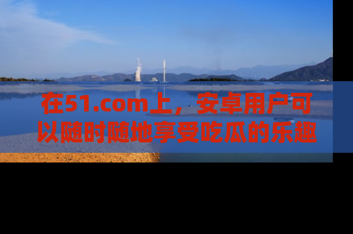 在51.com上,安卓用户可以随时随地享受吃瓜的乐趣!