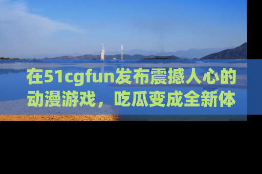 在51cgfun发布震撼人心的动漫游戏,吃瓜变成全新体验