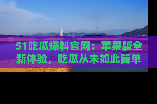 51吃瓜爆料官网:苹果版全新体验,吃瓜从未如此简单