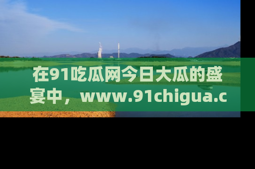 在91吃瓜网今日大瓜的盛宴中,www.91chigua.com带你领略每个让人咋舌的精彩故事!