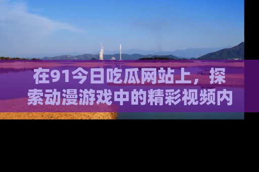 在91今日吃瓜网站上,探索动漫游戏中的精彩视频内容