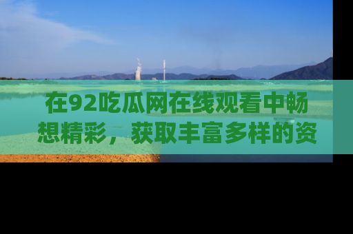 在92吃瓜网在线观看中畅想精彩,获取丰富多样的资源和app功能