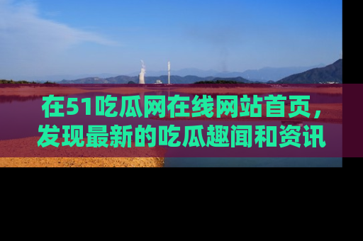 在51吃瓜网在线网站首页,发现最新的吃瓜趣闻和资讯分享