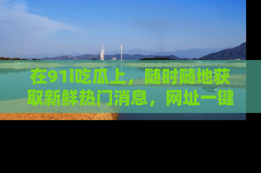 在91i吃瓜上,随时随地获取新鲜热门消息,网址一键直达!