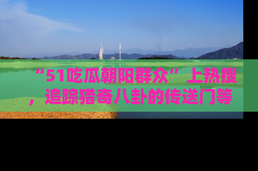 “51吃瓜朝阳群众”上热搜,追踪猎奇八卦的传送门等你点击!