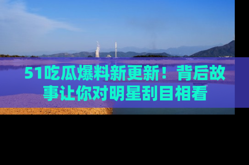 51吃瓜爆料新更新!背后故事让你对明星刮目相看