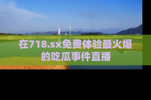 在718.sx免费体验最火爆的吃瓜事件直播