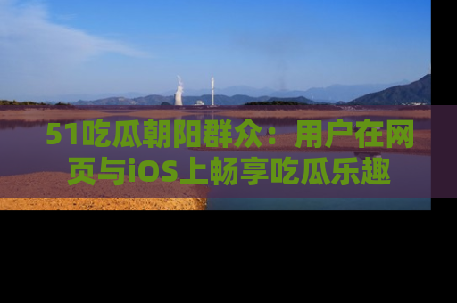 51吃瓜朝阳群众:用户在网页与iOS上畅享吃瓜乐趣