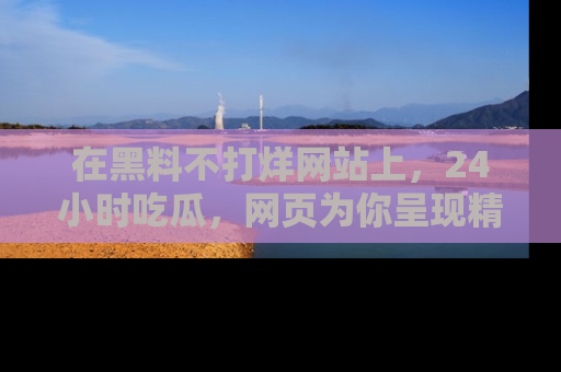 在黑料不打烊网站上,24小时吃瓜,网页为你呈现精彩内幕
