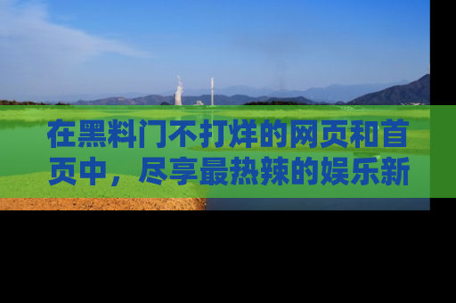 在黑料门不打烊的网页和首页中，尽享最热辣的娱乐新闻与八卦，快来围观！