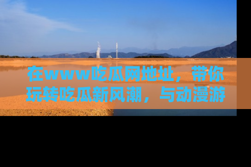 在www吃瓜网地址,带你玩转吃瓜新风潮,与动漫游戏角色共度精彩时光!