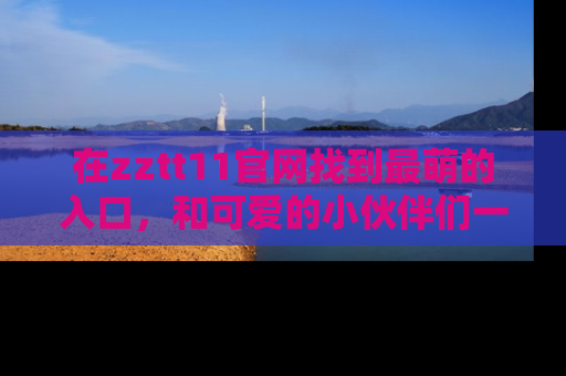 在zztt11官网找到最萌的入口,和可爱的小伙伴们一起吃瓜吧!