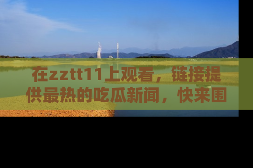 在zztt11上观看,链接提供最热的吃瓜新闻,快来围观!