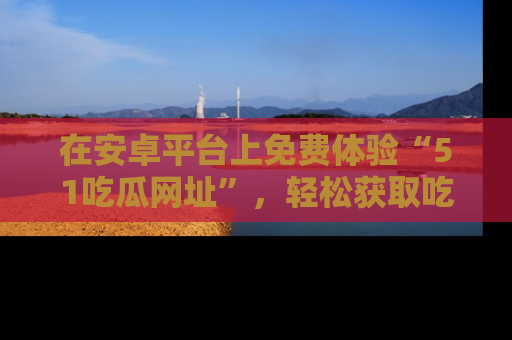 在安卓平台上免费体验“51吃瓜网址”，轻松获取吃瓜新鲜事！