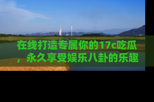 在线打造专属你的17c吃瓜,永久享受娱乐八卦的乐趣
