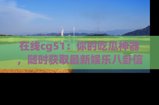 在线cg51:你的吃瓜神器,随时获取最新娱乐八卦信息。
