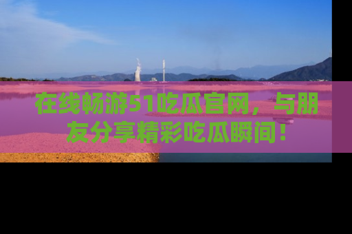 在线畅游51吃瓜官网，与朋友分享精彩吃瓜瞬间！