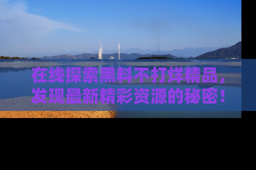 在线探索黑料不打烊精品,发现最新精彩资源的秘密!