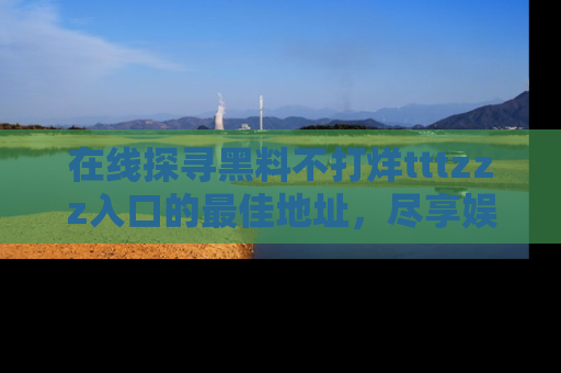 在线探寻黑料不打烊tttzzz入口的最佳地址,尽享娱乐圈八卦盛宴!