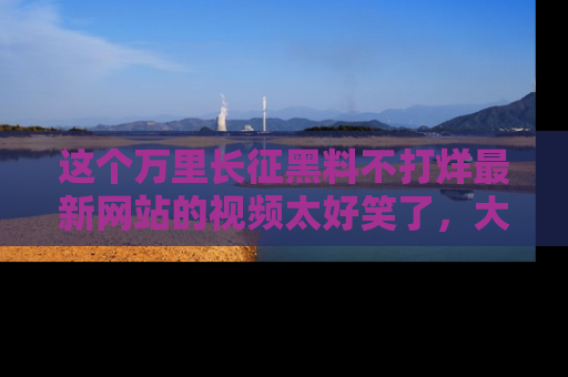 这个万里长征黑料不打烊最新网站的视频太好笑了,大家快来一起看吧!