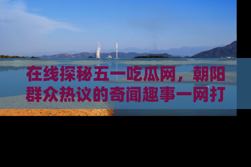 在线探秘五一吃瓜网,朝阳群众热议的奇闻趣事一网打尽