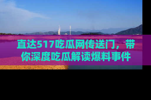 直达517吃瓜网传送门,带你深度吃瓜解读爆料事件