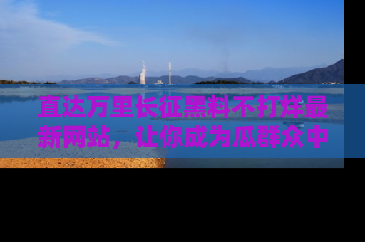 直达万里长征黑料不打烊最新网站，让你成为瓜群众中的资深吃瓜客！