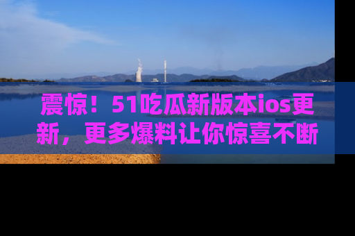 震惊!51吃瓜新版本ios更新,更多爆料让你惊喜不断,赶快来看吧!