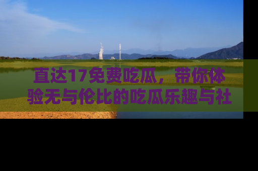 直达17免费吃瓜,带你体验无与伦比的吃瓜乐趣与社区互动