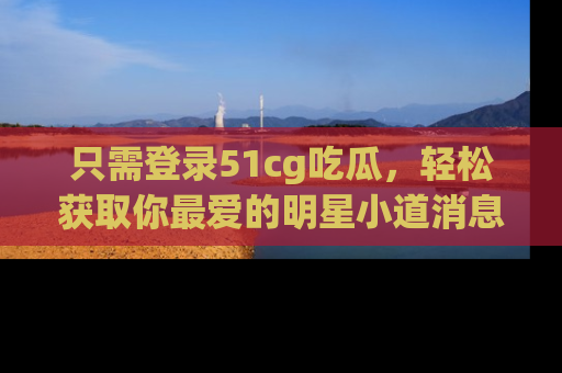 只需登录51cg吃瓜,轻松获取你最爱的明星小道消息!