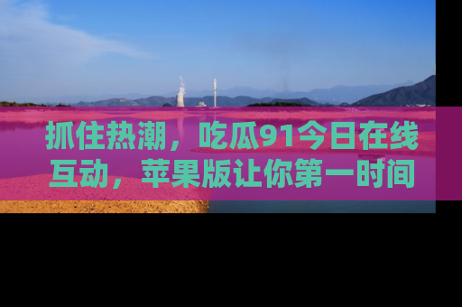 抓住热潮,吃瓜91今日在线互动,苹果版让你第一时间掌握信息!