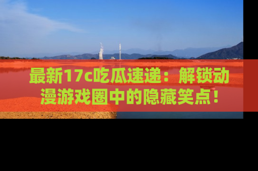 最新17c吃瓜速递:解锁动漫游戏圈中的隐藏笑点!