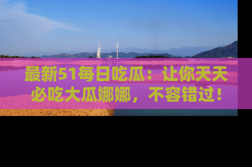 最新51每日吃瓜:让你天天必吃大瓜娜娜,不容错过!