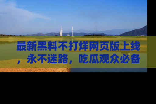 最新黑料不打烊网页版上线,永不迷路,吃瓜观众必备工具!