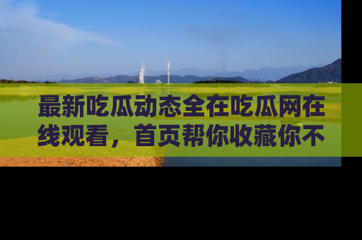 最新吃瓜动态全在吃瓜网在线观看,首页帮你收藏你不能错过的精彩!