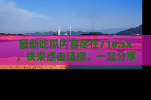 最新吃瓜内容尽在718.sx,快来点击链接,一起分享那些精彩瞬间!