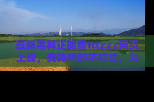 最新黑料正能量tttzzz网页上线,支持黑料不打烊,为你呈现丰富多彩的社会热议!