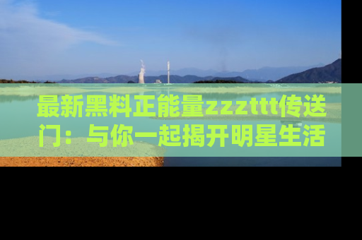 最新黑料正能量zzzttt传送门:与你一起揭开明星生活的神秘地址!