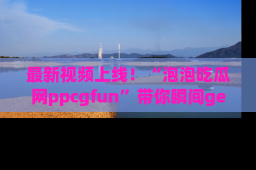 最新视频上线!“泡泡吃瓜网ppcgfun”带你瞬间get吃瓜圈的秘密