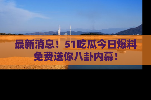 最新消息!51吃瓜今日爆料免费送你八卦内幕!