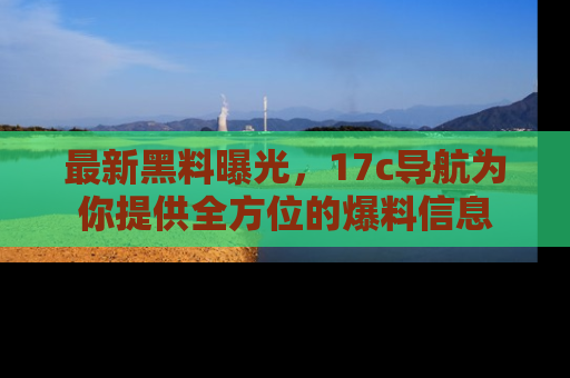最新黑料曝光,17c导航为你提供全方位的爆料信息