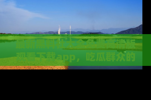 最新黑料社大全免费高清版观看下载app,吃瓜群众的必备神器