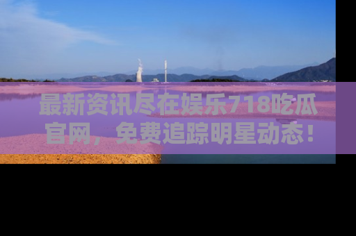 最新资讯尽在娱乐718吃瓜官网,免费追踪明星动态!
