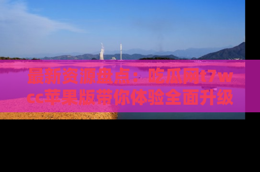 最新资源盘点:吃瓜网t7wcc苹果版带你体验全面升级