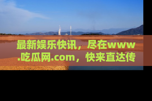 最新娱乐快讯,尽在www.吃瓜网.com,快来直达传送门收获惊喜吧!
