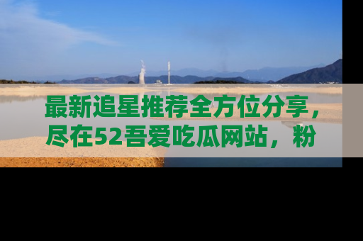 最新追星推荐全方位分享,尽在52吾爱吃瓜网站,粉丝必看